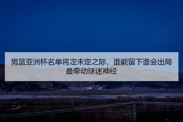 男篮亚洲杯名单将定未定之际，谁能留下谁会出局最牵动球迷神经