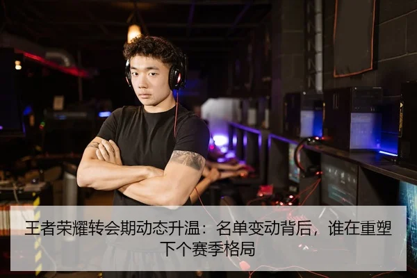 王者荣耀转会期动态升温：名单变动背后，谁在重塑下个赛季格局